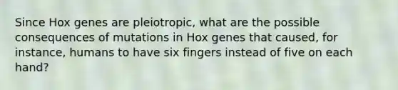 Since Hox genes are pleiotropic, what are the possible consequences of mutations in Hox genes that caused, for instance, humans to have six fingers instead of five on each hand?