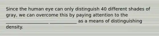 Since the human eye can only distinguish 40 different shades of gray, we can overcome this by paying attention to the ___________________ ____________ as a means of distinguishing density.