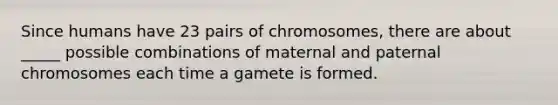 Since humans have 23 pairs of chromosomes, there are about _____ possible combinations of maternal and paternal chromosomes each time a gamete is formed.