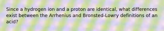 Since a hydrogen ion and a proton are identical, what differences exist between the Arrhenius and Bronsted-Lowry definitions of an acid?