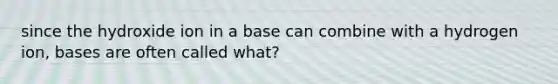 since the hydroxide ion in a base can combine with a hydrogen ion, bases are often called what?