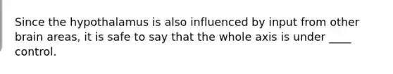 Since the hypothalamus is also influenced by input from other brain areas, it is safe to say that the whole axis is under ____ control.