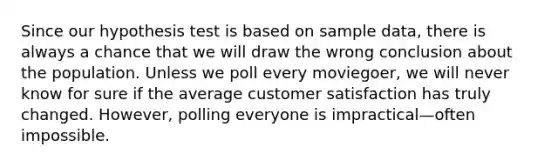 Since our hypothesis test is based on sample data, there is always a chance that we will draw the wrong conclusion about the population. Unless we poll every moviegoer, we will never know for sure if the average customer satisfaction has truly changed. However, polling everyone is impractical—often impossible.