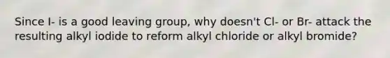 Since I- is a good <a href='https://www.questionai.com/knowledge/kBnvYg5xQm-leaving-group' class='anchor-knowledge'>leaving group</a>, why doesn't Cl- or Br- attack the resulting alkyl iodide to reform alkyl chloride or alkyl bromide?