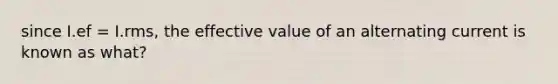 since I.ef = I.rms, the effective value of an alternating current is known as what?