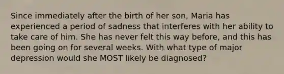 Since immediately after the birth of her son, Maria has experienced a period of sadness that interferes with her ability to take care of him. She has never felt this way before, and this has been going on for several weeks. With what type of major depression would she MOST likely be diagnosed?