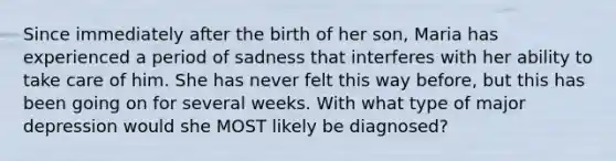 Since immediately after the birth of her son, Maria has experienced a period of sadness that interferes with her ability to take care of him. She has never felt this way before, but this has been going on for several weeks. With what type of major depression would she MOST likely be diagnosed?