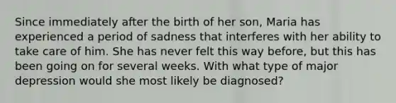 Since immediately after the birth of her son, Maria has experienced a period of sadness that interferes with her ability to take care of him. She has never felt this way before, but this has been going on for several weeks. With what type of major depression would she most likely be diagnosed?