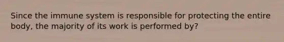 Since the immune system is responsible for protecting the entire body, the majority of its work is performed by?