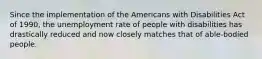 Since the implementation of the Americans with Disabilities Act of 1990, the unemployment rate of people with disabilities has drastically reduced and now closely matches that of able-bodied people.