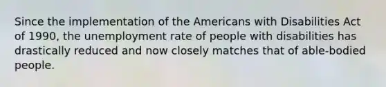 Since the implementation of the Americans with Disabilities Act of 1990, the unemployment rate of people with disabilities has drastically reduced and now closely matches that of able-bodied people.