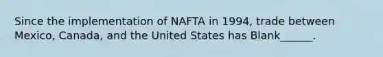 Since the implementation of NAFTA in 1994, trade between Mexico, Canada, and the United States has Blank______.