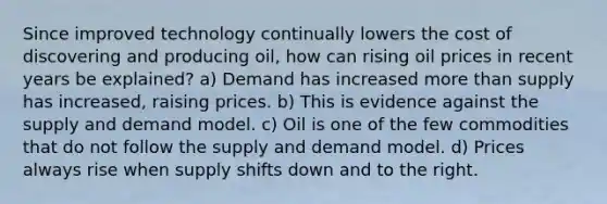 Since improved technology continually lowers the cost of discovering and producing oil, how can rising oil prices in recent years be explained? a) Demand has increased more than supply has increased, raising prices. b) This is evidence against the supply and demand model. c) Oil is one of the few commodities that do not follow the supply and demand model. d) Prices always rise when supply shifts down and to the right.