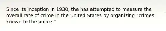 Since its inception in 1930, the has attempted to measure the overall rate of crime in the United States by organizing "crimes known to the police."