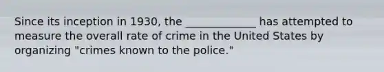 Since its inception in 1930, the _____________ has attempted to measure the overall rate of crime in the United States by organizing "crimes known to the police."