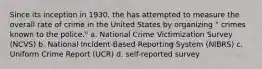 Since its inception in 1930, the has attempted to measure the overall rate of crime in the United States by organizing " crimes known to the police." a. ​National Crime Victimization Survey (NCVS) b. ​National Incident-Based Reporting System (NIBRS) c. ​Uniform Crime Report (UCR) d. ​self-reported survey