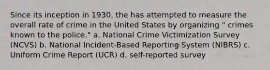 Since its inception in 1930, the has attempted to measure the overall rate of crime in the United States by organizing " crimes known to the police." a. ​National Crime Victimization Survey (NCVS) b. ​National Incident-Based Reporting System (NIBRS) c. ​Uniform Crime Report (UCR) d. ​self-reported survey