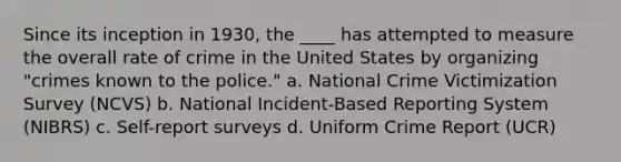 Since its inception in 1930, the ____ has attempted to measure the overall rate of crime in the United States by organizing "crimes known to the police." a. National Crime Victimization Survey (NCVS) b. National Incident-Based Reporting System (NIBRS) c. Self-report surveys d. Uniform Crime Report (UCR)