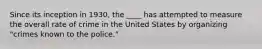 Since its inception in 1930, the ____ has attempted to measure the overall rate of crime in the United States by organizing "crimes known to the police."