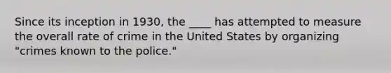 Since its inception in 1930, the ____ has attempted to measure the overall rate of crime in the United States by organizing "crimes known to the police."