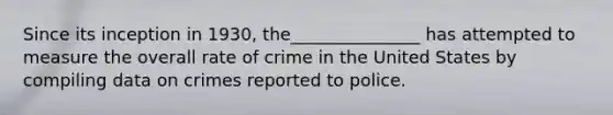 Since its inception in 1930, the_______________ has attempted to measure the overall rate of crime in the United States by compiling data on crimes reported to police.