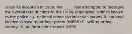 Since its inception in 1930, the _____ has attempted to measure the overall rate of crime in the US by organizing "crimes known to the police." A. national crime victimization survey B. national incident-based reporting system (NIBRS) C. self-reporting surveys D. uniform crime report (UCR)