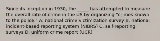 Since its inception in 1930, the _____ has attempted to measure the overall rate of crime in the US by organizing "crimes known to the police." A. national crime victimization survey B. national incident-based reporting system (NIBRS) C. self-reporting surveys D. uniform crime report (UCR)