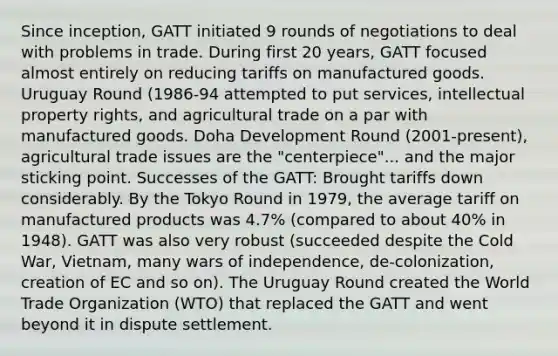 Since inception, GATT initiated 9 rounds of negotiations to deal with problems in trade. During first 20 years, GATT focused almost entirely on reducing tariffs on manufactured goods. Uruguay Round (1986-94 attempted to put services, intellectual property rights, and agricultural trade on a par with manufactured goods. Doha Development Round (2001-present), agricultural trade issues are the "centerpiece"... and the major sticking point. Successes of the GATT: Brought tariffs down considerably. By the Tokyo Round in 1979, the average tariff on manufactured products was 4.7% (compared to about 40% in 1948). GATT was also very robust (succeeded despite the Cold War, Vietnam, many wars of independence, de-colonization, creation of EC and so on). The Uruguay Round created the World Trade Organization (WTO) that replaced the GATT and went beyond it in dispute settlement.