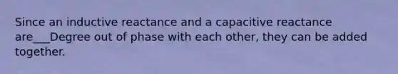 Since an inductive reactance and a capacitive reactance are___Degree out of phase with each other, they can be added together.