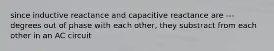 since inductive reactance and capacitive reactance are ---degrees out of phase with each other, they substract from each other in an AC circuit