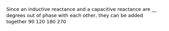 Since an inductive reactance and a capacitive reactance are __ degrees out of phase with each other, they can be added together 90 120 180 270