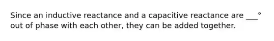 Since an inductive reactance and a capacitive reactance are ___° out of phase with each other, they can be added together.