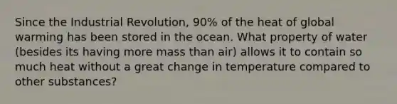 Since the Industrial Revolution, 90% of the heat of global warming has been stored in the ocean. What property of water (besides its having more mass than air) allows it to contain so much heat without a great change in temperature compared to other substances?