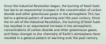 Since the Industrial Revolution began, the burning of fossil fuels has led to an exponential increase in the concentration of carbon dioxide and other greenhouse gases in the atmosphere This has led to a general pattern of warming over the past century. Since the on-set of the Industrial Revolution, the burning of fossil fuels has resulted in an exponential increase in the atmospheric concentrations of carbon dioxide and other greenhouse gases, and these changes to the chemistry of Earth's atmosphere have resulted in a general pattern of warming over the past century