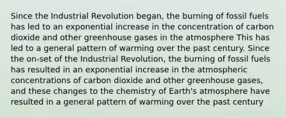 Since the Industrial Revolution began, the burning of fossil fuels has led to an exponential increase in the concentration of carbon dioxide and other greenhouse gases in the atmosphere This has led to a general pattern of warming over the past century. Since the on-set of the Industrial Revolution, the burning of fossil fuels has resulted in an exponential increase in the atmospheric concentrations of carbon dioxide and other greenhouse gases, and these changes to the chemistry of Earth's atmosphere have resulted in a general pattern of warming over the past century