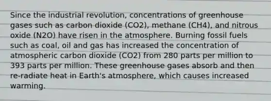 Since the industrial revolution, concentrations of greenhouse gases such as carbon dioxide (CO2), methane (CH4), and nitrous oxide (N2O) have risen in the atmosphere. Burning fossil fuels such as coal, oil and gas has increased the concentration of atmospheric carbon dioxide (CO2) from 280 parts per million to 393 parts per million. These greenhouse gases absorb and then re-radiate heat in Earth's atmosphere, which causes increased warming.