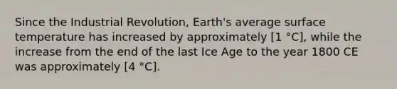 Since the Industrial Revolution, Earth's average surface temperature has increased by approximately [1 °C], while the increase from the end of the last Ice Age to the year 1800 CE was approximately [4 °C].