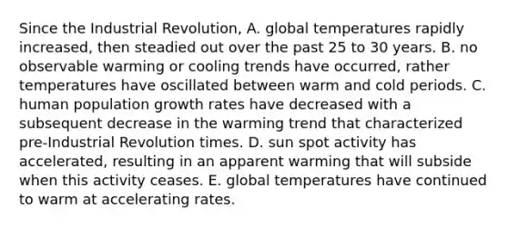 Since the Industrial Revolution, A. global temperatures rapidly increased, then steadied out over the past 25 to 30 years. B. no observable warming or cooling trends have occurred, rather temperatures have oscillated between warm and cold periods. C. human population growth rates have decreased with a subsequent decrease in the warming trend that characterized pre-Industrial Revolution times. D. sun spot activity has accelerated, resulting in an apparent warming that will subside when this activity ceases. E. global temperatures have continued to warm at accelerating rates.