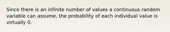 Since there is an infinite number of values a continuous random variable can assume, the probability of each individual value is virtually 0.