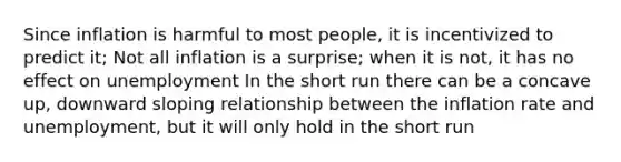 Since inflation is harmful to most people, it is incentivized to predict it; Not all inflation is a surprise; when it is not, it has no effect on unemployment In the short run there can be a concave up, downward sloping relationship between the inflation rate and unemployment, but it will only hold in the short run