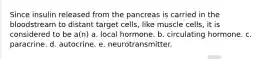 Since insulin released from the pancreas is carried in the bloodstream to distant target cells, like muscle cells, it is considered to be a(n) a. local hormone. b. circulating hormone. c. paracrine. d. autocrine. e. neurotransmitter.