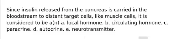 Since insulin released from the pancreas is carried in the bloodstream to distant target cells, like muscle cells, it is considered to be a(n) a. local hormone. b. circulating hormone. c. paracrine. d. autocrine. e. neurotransmitter.