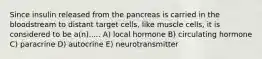 Since insulin released from the pancreas is carried in the bloodstream to distant target cells, like muscle cells, it is considered to be a(n)..... A) local hormone B) circulating hormone C) paracrine D) autocrine E) neurotransmitter