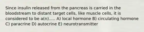 Since insulin released from <a href='https://www.questionai.com/knowledge/kITHRba4Cd-the-pancreas' class='anchor-knowledge'>the pancreas</a> is carried in <a href='https://www.questionai.com/knowledge/k7oXMfj7lk-the-blood' class='anchor-knowledge'>the blood</a>stream to distant target cells, like muscle cells, it is considered to be a(n)..... A) local hormone B) circulating hormone C) paracrine D) autocrine E) neurotransmitter