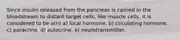 Since insulin released from the pancreas is carried in the bloodstream to distant target cells, like muscle cells, it is considered to be a(n) a) local hormone. b) circulating hormone. c) paracrine. d) autocrine. e) neurotransmitter.