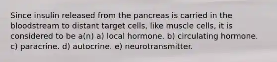 Since insulin released from the pancreas is carried in the bloodstream to distant target cells, like muscle cells, it is considered to be a(n) a) local hormone. b) circulating hormone. c) paracrine. d) autocrine. e) neurotransmitter.