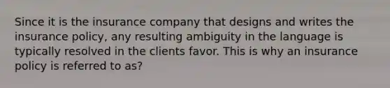 Since it is the insurance company that designs and writes the insurance policy, any resulting ambiguity in the language is typically resolved in the clients favor. This is why an insurance policy is referred to as?