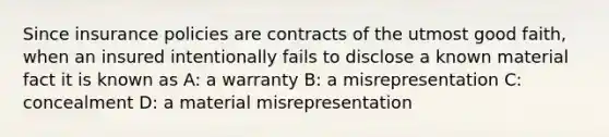 Since insurance policies are contracts of the utmost good faith, when an insured intentionally fails to disclose a known material fact it is known as A: a warranty B: a misrepresentation C: concealment D: a material misrepresentation