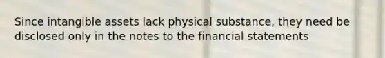 Since intangible assets lack physical substance, they need be disclosed only in the notes to the financial statements