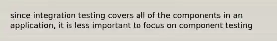 since integration testing covers all of the components in an application, it is less important to focus on component testing